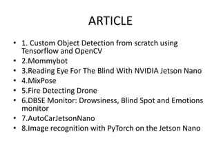 ARTICLE
• 1. Custom Object Detection from scratch using
Tensorflow and OpenCV
• 2.Mommybot
• 3.Reading Eye For The Blind With NVIDIA Jetson Nano
• 4.MixPose
• 5.Fire Detecting Drone
• 6.DBSE Monitor: Drowsiness, Blind Spot and Emotions
monitor
• 7.AutoCarJetsonNano
• 8.Image recognition with PyTorch on the Jetson Nano