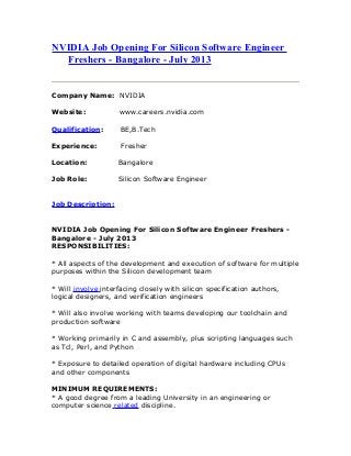 NVIDIA Job Opening For Silicon Software Engineer
Freshers - Bangalore - July 2013
Company Name: NVIDIA
Website: www.careers.nvidia.com
Qualification: BE,B.Tech
Experience: Fresher
Location: Bangalore
Job Role: Silicon Software Engineer
Job Description:
NVIDIA Job Opening For Silicon Software Engineer Freshers -
Bangalore - July 2013
RESPONSIBILITIES:
* All aspects of the development and execution of software for multiple
purposes within the Silicon development team
* Will involve interfacing closely with silicon specification authors,
logical designers, and verification engineers
* Will also involve working with teams developing our toolchain and
production software
* Working primarily in C and assembly, plus scripting languages such
as Tcl, Perl, and Python
* Exposure to detailed operation of digital hardware including CPUs
and other components
MINIMUM REQUIREMENTS:
* A good degree from a leading University in an engineering or
computer science related discipline.
 