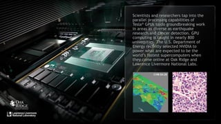 13
Scientists and researchers tap into the
parallel processing capabilities of
Tesla® GPUs to do groundbreaking work
in areas as diverse as earthquake
research and cancer detection. GPU
computing is taught in nearly 800
universities. The U.S. Department of
Energy recently selected NVIDIA to
power what are expected to be the
world’s fastest supercomputers when
they come online at Oak Ridge and
Lawrence Livermore National Labs.
 