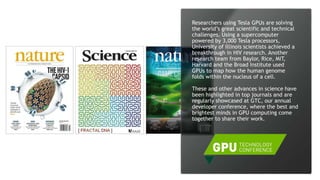15
Researchers using Tesla GPUs are solving
the world’s great scientific and technical
challenges. Using a supercomputer
powered by 3,000 Tesla processors,
University of Illinois scientists achieved a
breakthrough in HIV research. Another
research team from Baylor, Rice, MIT,
Harvard and the Broad Institute used
GPUs to map how the human genome
folds within the nucleus of a cell.
These and other advances in science have
been highlighted in top journals and are
regularly showcased at GTC, our annual
developer conference, where the best and
brightest minds in GPU computing come
together to share their work.
 