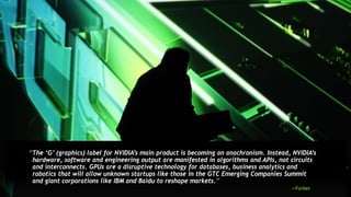 17
“The ‘G’ (graphics) label for NVIDIA’s main product is becoming an anachronism. Instead, NVIDIA’s
hardware, software and engineering output are manifested in algorithms and APIs, not circuits
and interconnects. GPUs are a disruptive technology for databases, business analytics and
robotics that will allow unknown startups like those in the GTC Emerging Companies Summit
and giant corporations like IBM and Baidu to reshape markets.”
—Forbes
 
