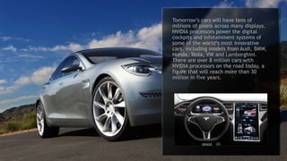 8
SHIELD, NVIDIA’s first living-room
entertainment device, pulls together a
number of fundamental inventions into a
sleek device that will change the way we
enjoy entertainment at home. The world’s
first 4K Android TV console, it delivers
video, music, apps and amazing games.
SHIELD can also connect to our GRID
game-streaming service, dubbed “a
Netflix for games.” With GRID, gamers
can connect to a GeForce GTX
supercomputer in the cloud to click and
play AAA titles in a minute.
Swap in
Tomorrow’s cars will have tens of
millions of pixels across many displays.
NVIDIA processors power the digital
cockpits and infotainment systems of
some of the world’s most innovative
cars, including models from Audi, BMW,
Honda, Tesla, VW and Lamborghini.
There are over 8 million cars with
NVIDIA processors on the road today, a
figure that will reach more than 30
million in five years.
 