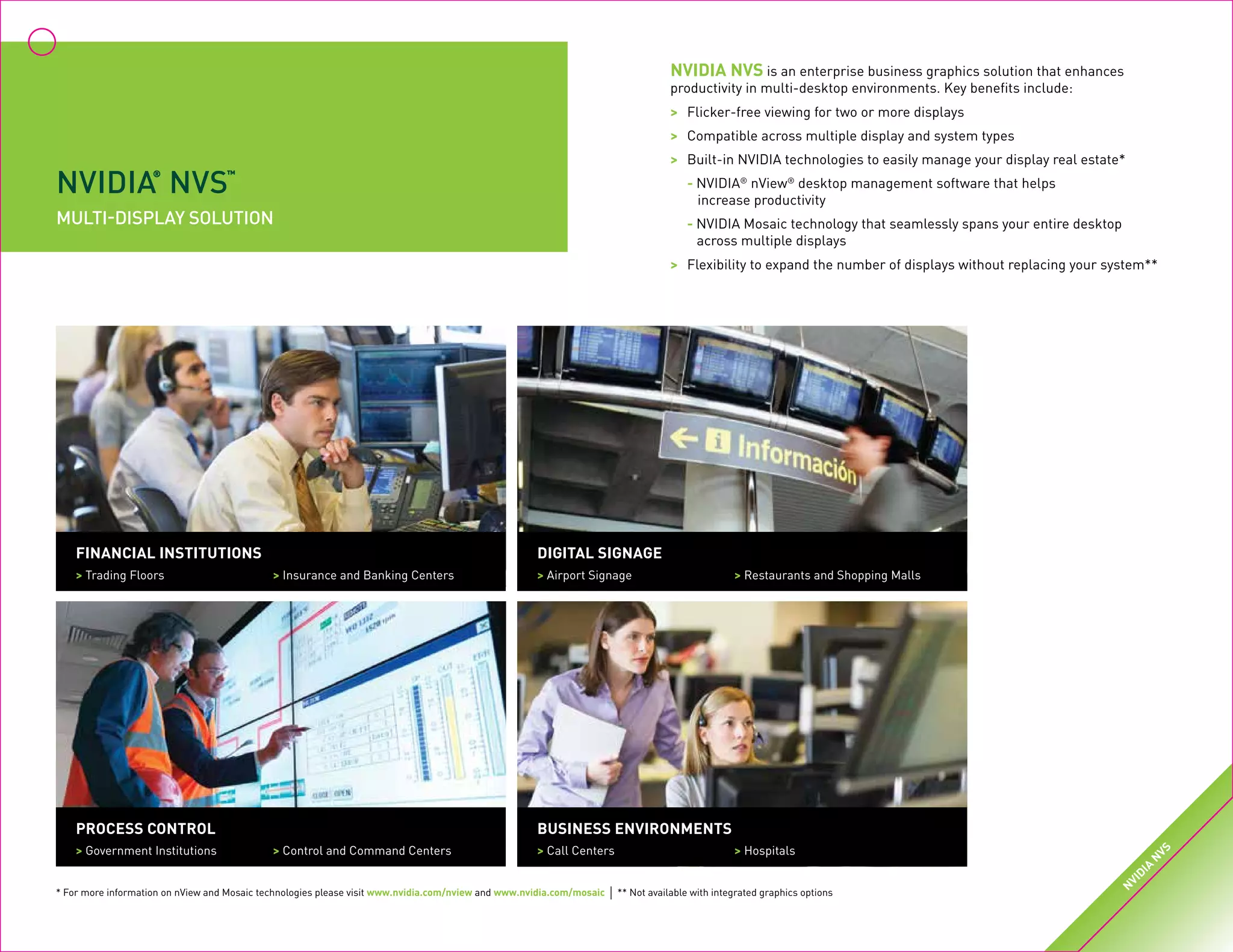 NVIDIA
®
NVS
™
multi‑display SOLUTION
NVIDIA NVS is an enterprise business graphics solution that enhances
productivity in multi-desktop environments. Key benefits include:
>	 Flicker-free viewing for two or more displays
>	 Compatible across multiple display and system types
>	 Built-in NVIDIA technologies to easily manage your display real estate*
	- NVIDIA®
nView®
desktop management software that helps
	 increase productivity
	- NVIDIA Mosaic technology that seamlessly spans your entire desktop
	 across multiple displays
>	 Flexibility to expand the number of displays without replacing your system**
Financial Institutions
> Trading Floors	 > Insurance and Banking Centers
Digital Signage
> Airport Signage 	 > Restaurants and Shopping Malls
Process Control
> Government Institutions	 > Control and Command Centers
Business Environments
> Call Centers	 > Hospitals
* For more information on nView and Mosaic technologies please visit www‌.‌nvidia‌.‌com‌/‌nview and www‌.‌nvidia‌.‌com‌/‌mosaic | ** Not available with integrated graphics options
N
VIDIA
N
VS
 