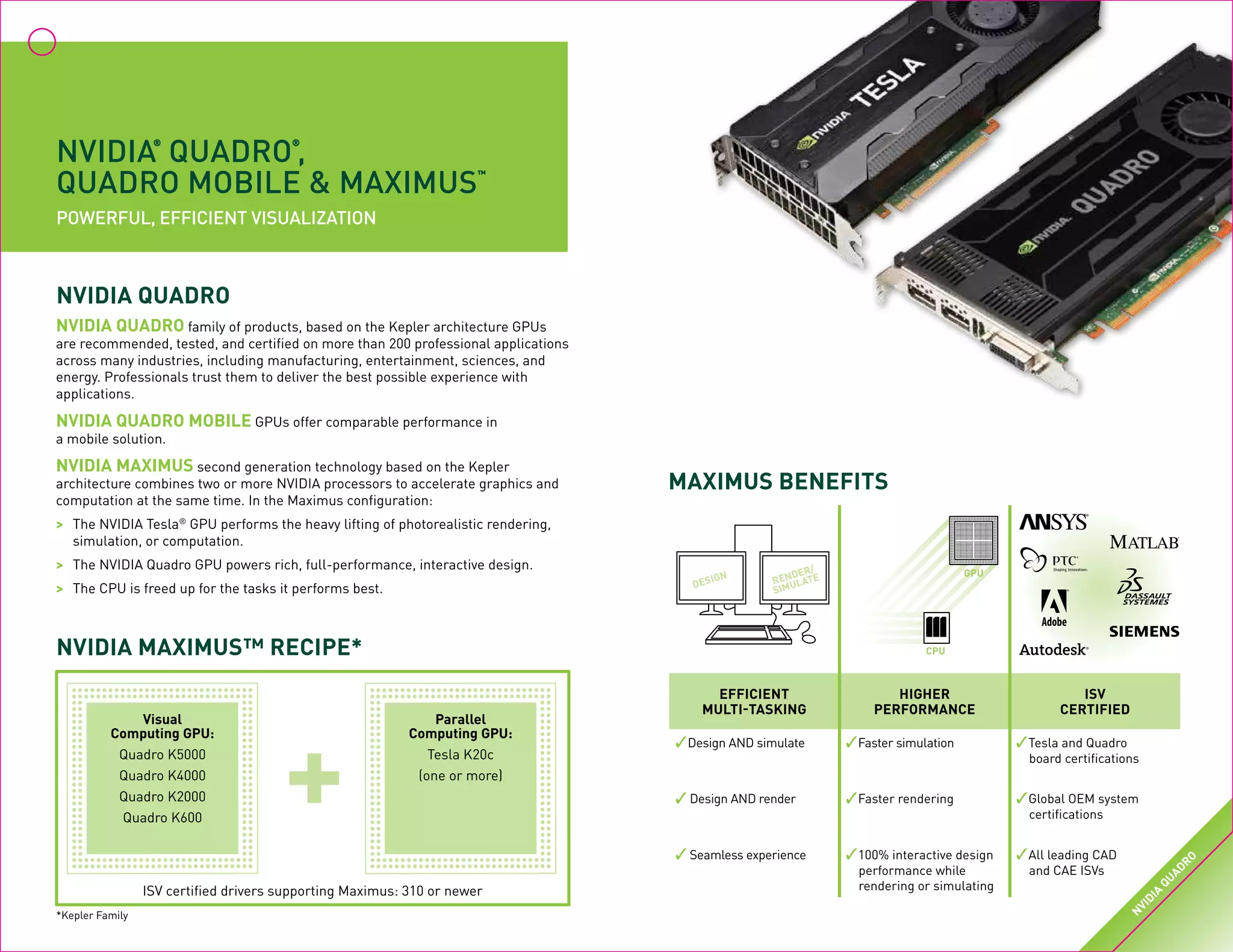 NVIDIA
®
QUADRO
®
,
QUADRO MOBILE & MAXIMUS
™
Powerful, Efficient Visualization
NVIDIA QUADRO family of products, based on the Kepler architecture GPUs
are recommended, tested, and certified on more than 200 professional applications
across many industries, including manufacturing, entertainment, sciences, and
energy. Professionals trust them to deliver the best possible experience with
applications.
NVIDIA QUADRO MOBILE GPUs offer comparable performance in
a mobile solution.
NVIDIA MAXIMUS second generation technology based on the Kepler
architecture combines two or more NVIDIA processors to accelerate graphics and
computation at the same time. In the Maximus configuration:
>	 The NVIDIA Tesla®
GPU performs the heavy lifting of photorealistic rendering,
	 simulation, or computation.
>	 The NVIDIA Quadro GPU powers rich, full-performance, interactive design.
>	 The CPU is freed up for the tasks it performs best.
NVIDIA QUADRO
NVIDIA MAXIMUS™ RECIPE*
ISV certified drivers supporting Maximus: 310 or newer
Visual
Computing GPU:
Quadro K5000
Quadro K4000
Quadro K2000
Quadro K600
Parallel
Computing GPU:
Tesla K20c
(one or more)
+
efficient
multi-tasking
higher
performance
ISV
certified
✓Design AND simulate ✓Faster simulation ✓Tesla and Quadro
board certifications
✓ Design AND render ✓Faster rendering ✓Global OEM system
certifications
✓ Seamless experience ✓100% interactive design
performance while
rendering or simulating
✓All leading CAD
and CAE ISVs
Maximus Benefits
DESIGN RENDER/
SIMULATE
GPU
CPU
*Kepler Family
N
VIDIA
QUADRO
 