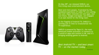 2
On May 28th, we released SHIELD, our
first living room entertainment device.
More and more people, frustrated by the
outdated experience of cable TV, are cutting
the cord. Major channels are now apps. And
two titans, Google and Apple, are engaged
in an epic battle for the living room.
As the flagship of Android TV, SHIELD is
arriving just in time to revolutionize the
TV experience.
SHIELD is powered by Tegra X1, the most
advanced mobile processor. It connects to
a world of apps and content in 4K. And it’s
bringing amazing games to Android.
“Best Android TV — and best smart
TV — on the market today.”
— SlashGear
 