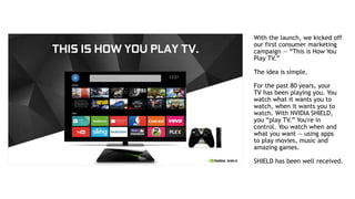 3
With the launch, we kicked off
our first consumer marketing
campaign — “This is How You
Play TV.”
The idea is simple.
For the past 80 years, your
TV has been playing you. You
watch what it wants you to
watch, when it wants you to
watch. With NVIDIA SHIELD,
you “play TV.” You're in
control. You watch when and
what you want — using apps
to play movies, music and
amazing games.
SHIELD has been well received.
 