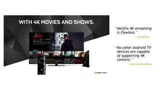 6
“Netflix 4K streaming
is flawless.”
— AnandTech
“No other Android TV
devices are capable
of supporting 4K
content.”
— Android Headlines
 