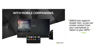 7
“SHIELD also supports
Google Cast, so you can
stream content from
your smartphone or
tablet to your HDTV.”
— PCMag
 
