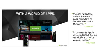 9
“In contrast to Apple
devices, SHIELD has no
restrictions on what
you can watch.”
— VentureBeat
“If cable TV is dead,
NVIDIA SHIELD is a
good candidate to
put the next nail in
the coffin.”
— SlashGear
 