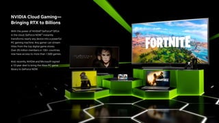 NVIDIA Cloud Gaming—
Bringing RTX to Billions
With the power of NVIDIA® GeForce® GPUs
in the cloud, GeForce NOW™ instantly
transforms nearly any device into a powerful
PC gaming machine. Any gamer can stream
titles from the top digital game stores.
Over 25 million members in 100+ countries
now have access to more than 1,500 games.
And, recently, NVIDIA and Microsoft signed
a 10-year deal to bring the Xbox PC game
library to GeForce NOW.
 