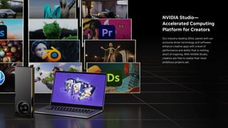 NVIDIA Studio—
Accelerated Computing
Platform for Creators
Our industry-leading GPUs, paired with our
exclusive driver technology and software,
enhance creative apps with a level of
performance and ability that is nothing
short of inspiring. With NVIDIA Studio,
creators are free to realize their most
ambitious projects yet.
 