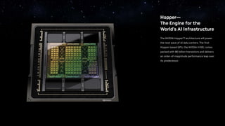Hopper—
The Engine for the
World’s AI Infrastructure
The NVIDIA Hopper™ architecture will power
the next wave of AI data centers. The first
Hopper-based GPU, the NVIDIA H100, comes
packed with 80 billion transistors and delivers
an order-of-magnitude performance leap over
its predecessor.
 