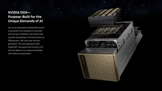 NVIDIA DGX—
Purpose-Built for the
Unique Demands of AI
Our fourth-generation NVIDIA DGX system
is the world’s first AI platform to be built
with the new H100 GPUs. Each DGX H100
provides 32 petaflops of AI performance at
FP8 precision—6X more than the prior
generation. The next-generation DGX
SuperPOD™ will expand the frontiers of AI
with the ability to run massive workloads
with trillions of parameters.
 