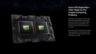 Grace CPU Superchip—
Tailor-Made for the
Largest Computing
Problems
Designed to process giant amounts of data,
Grace will be the ideal CPU for AI factories.
Grace has 144 CPU cores and one terabyte
per second of memory bandwidth—over
2-3X the top Gen 5 CPUs that have yet to
even ship.
Data centers must accelerate every workload.
The energy saved can fuel new growth. We
designed Grace for high energy-efficiency at
cloud data-center scale.
 