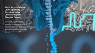 World Record-Setting
DNA Sequencing
Technique Helps
Clinicians Rapidly
Diagnose Patients
Researchers at Stanford using NVIDIA
accelerated computing won the Guinness
World Record for the fastest DNA sequencing
technique, achieved in five hours and two
minutes. The method allows clinicians to
take a blood draw from a critical-care patient
and reach a genetic disorder diagnosis the
same day.
 