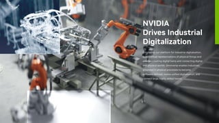 NVIDIA
Drives Industrial
Digitalization
Omniverse, our platform for industrial digitalization,
builds virtual representations of physical things and
assets—creating digital twins and connecting digital
and physical worlds. Omniverse enables industries
grounded in physical processes to become
software-defined, realize unified digitalization, and
connect large, highly skilled teams.
 