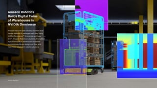 Amazon Robotics
Amazon Robotics
Builds Digital Twins
of Warehouses in
NVIDIA Omniverse
Amazon has over 200 robotics facilities that
handle millions of packages each day. Using
NVIDIA Omniverse™ Enterprise and Isaac
Sim™, Amazon Robotics is building AI-enabled
digital twins of its warehouses to better
optimize warehouse design and flow, and
train more intelligent robotic solutions.
 