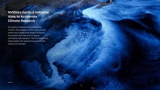 NVIDIA’s Earth-2 Initiative
Aims to Accelerate
Climate Research
Our Earth-2 initiative will be a digital twin
of Earth. This simulation of the world will help
predict the complex multi-physics of Earth's
atmosphere, land, sea, and ice caps at
sufficiently high resolution. This will enable us to
better predict the regional impacts of human
actions over decades.
Earth-2
 