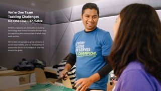 We’re One Team
Tackling Challenges
No One Else Can Solve
NVIDIA employees are dedicated to building
technology that moves humanity forward and
to supporting the communities in which they
work and live.
We’ve been recognized as a top company in
social responsibility, and our employees are
passionate donors to hundreds of charities
around the globe.
 