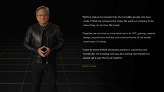 Jensen Huang
“Nothing makes me prouder than the incredible people who have
made NVIDIA the company it is today. We want our company to be
where they can do their life’s work.
“Together, we continue to drive advances in AI, HPC, gaming, creative
design, autonomous vehicles, and robotics—some of the world’s
most impactful areas.
“I want to thank NVIDIA developers, partners, customers, and
families for the amazing work you do. Exciting new frontiers lie
ahead. Let’s seek them out together.”
 