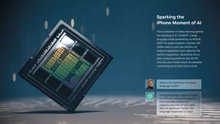 Sparking the
iPhone Moment of AI
The acceleration of deep learning ignited
the big bang of AI. ChatGPT, a large
language model powered by an NVIDIA
DGX™ AI supercomputer, reached 100
million users in just two months. Its
magical capabilities have captured the
world’s imagination. Generative AI is a
new computing platform, like the PC,
internet, and mobile-cloud. Accelerated
computing and AI have fully arrived.
 