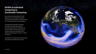 NVIDIA Accelerated
Computing Is
Sustainable Computing
Data centers are already about 1-2% of
global electricity consumption and that
consumption is expected to continue to grow.
This continued growth is not sustainable.
If we switched accelerated computing
workloads from CPU-only servers to
GPU-accelerated systems worldwide, we
estimate nearly 12 trillion watt-hours of
energy savings a year, equivalent to the
electricity requirements of nearly 1.7 million
U.S. homes.
Acceleration is the best way to reclaim power
and achieve sustainability and net zero.
FourCastNet
 