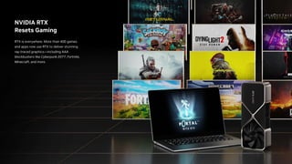 NVIDIA RTX
Resets Gaming
RTX is everywhere. More than 400 games
and apps now use RTX to deliver stunning
ray-traced graphics—including AAA
blockbusters like Cyberpunk 2077, Fortnite,
Minecraft, and more.
 