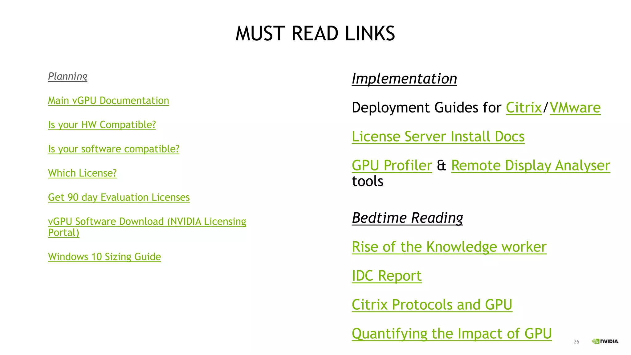 26
MUST READ LINKS
Planning
Main vGPU Documentation
Is your HW Compatible?
Is your software compatible?
Which License?
Get 90 day Evaluation Licenses
vGPU Software Download (NVIDIA Licensing
Portal)
Windows 10 Sizing Guide
Implementation
Deployment Guides for Citrix/VMware
License Server Install Docs
GPU Profiler & Remote Display Analyser
tools
Bedtime Reading
Rise of the Knowledge worker
IDC Report
Citrix Protocols and GPU
Quantifying the Impact of GPU
 