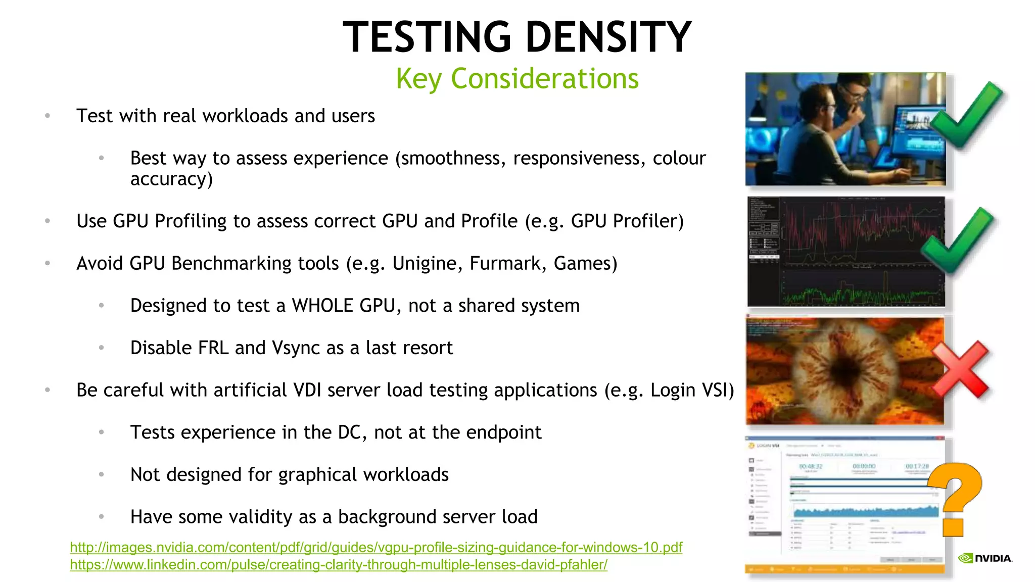 TESTING DENSITY
• Test with real workloads and users
• Best way to assess experience (smoothness, responsiveness, colour
accuracy)
• Use GPU Profiling to assess correct GPU and Profile (e.g. GPU Profiler)
• Avoid GPU Benchmarking tools (e.g. Unigine, Furmark, Games)
• Designed to test a WHOLE GPU, not a shared system
• Disable FRL and Vsync as a last resort
• Be careful with artificial VDI server load testing applications (e.g. Login VSI)
• Tests experience in the DC, not at the endpoint
• Not designed for graphical workloads
• Have some validity as a background server load
Key Considerations
http://images.nvidia.com/content/pdf/grid/guides/vgpu-profile-sizing-guidance-for-windows-10.pdf
https://www.linkedin.com/pulse/creating-clarity-through-multiple-lenses-david-pfahler/
 