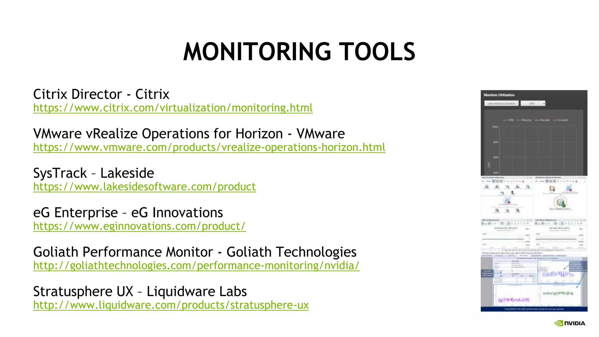 MONITORING TOOLS
Citrix Director - Citrix
https://www.citrix.com/virtualization/monitoring.html
VMware vRealize Operations for Horizon - VMware
https://www.vmware.com/products/vrealize-operations-horizon.html
SysTrack – Lakeside
https://www.lakesidesoftware.com/product
eG Enterprise – eG Innovations
https://www.eginnovations.com/product/
Goliath Performance Monitor - Goliath Technologies
http://goliathtechnologies.com/performance-monitoring/nvidia/
Stratusphere UX – Liquidware Labs
http://www.liquidware.com/products/stratusphere-ux
 