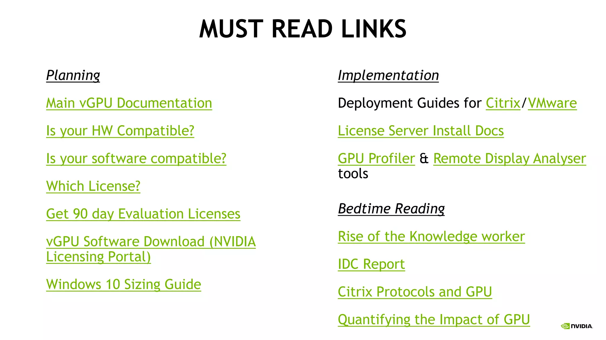 MUST READ LINKS
Planning
Main vGPU Documentation
Is your HW Compatible?
Is your software compatible?
Which License?
Get 90 day Evaluation Licenses
vGPU Software Download (NVIDIA
Licensing Portal)
Windows 10 Sizing Guide
Implementation
Deployment Guides for Citrix/VMware
License Server Install Docs
GPU Profiler & Remote Display Analyser
tools
Bedtime Reading
Rise of the Knowledge worker
IDC Report
Citrix Protocols and GPU
Quantifying the Impact of GPU
 