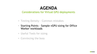 AGENDA
• Testing Density – Common mistakes
• Starting Points – Sample vGPU sizing for Office
Worker workloads
• Useful Tools for sizing
• Convincing the boss
Considerations for Virtual GPU deployments
 