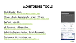 MONITORING TOOLS
Citrix Director - Citrix
https://www.citrix.com/virtualization/monitoring.html
VMware vRealize Operations for Horizon - VMware
https://www.vmware.com/products/vrealize-operations-horizon.html
SysTrack – Lakeside
https://www.lakesidesoftware.com/product
eG Enterprise – eG Innovations
https://www.eginnovations.com/product/
Goliath Performance Monitor - Goliath Technologies
http://goliathtechnologies.com/performance-monitoring/nvidia/
Stratusphere UX – Liquidware Labs
http://www.liquidware.com/products/stratusphere-ux
 