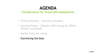AGENDA
• Testing Density – Common mistakes
• Starting Points – Sample vGPU sizing for Office
Worker workloads
• Useful Tools for sizing
• Convincing the boss
Considerations for Virtual GPU deployments
 