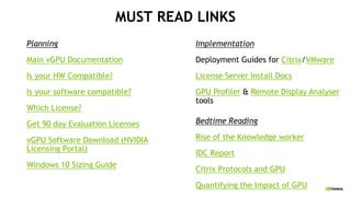 MUST READ LINKS
Planning
Main vGPU Documentation
Is your HW Compatible?
Is your software compatible?
Which License?
Get 90 day Evaluation Licenses
vGPU Software Download (NVIDIA
Licensing Portal)
Windows 10 Sizing Guide
Implementation
Deployment Guides for Citrix/VMware
License Server Install Docs
GPU Profiler & Remote Display Analyser
tools
Bedtime Reading
Rise of the Knowledge worker
IDC Report
Citrix Protocols and GPU
Quantifying the Impact of GPU
 