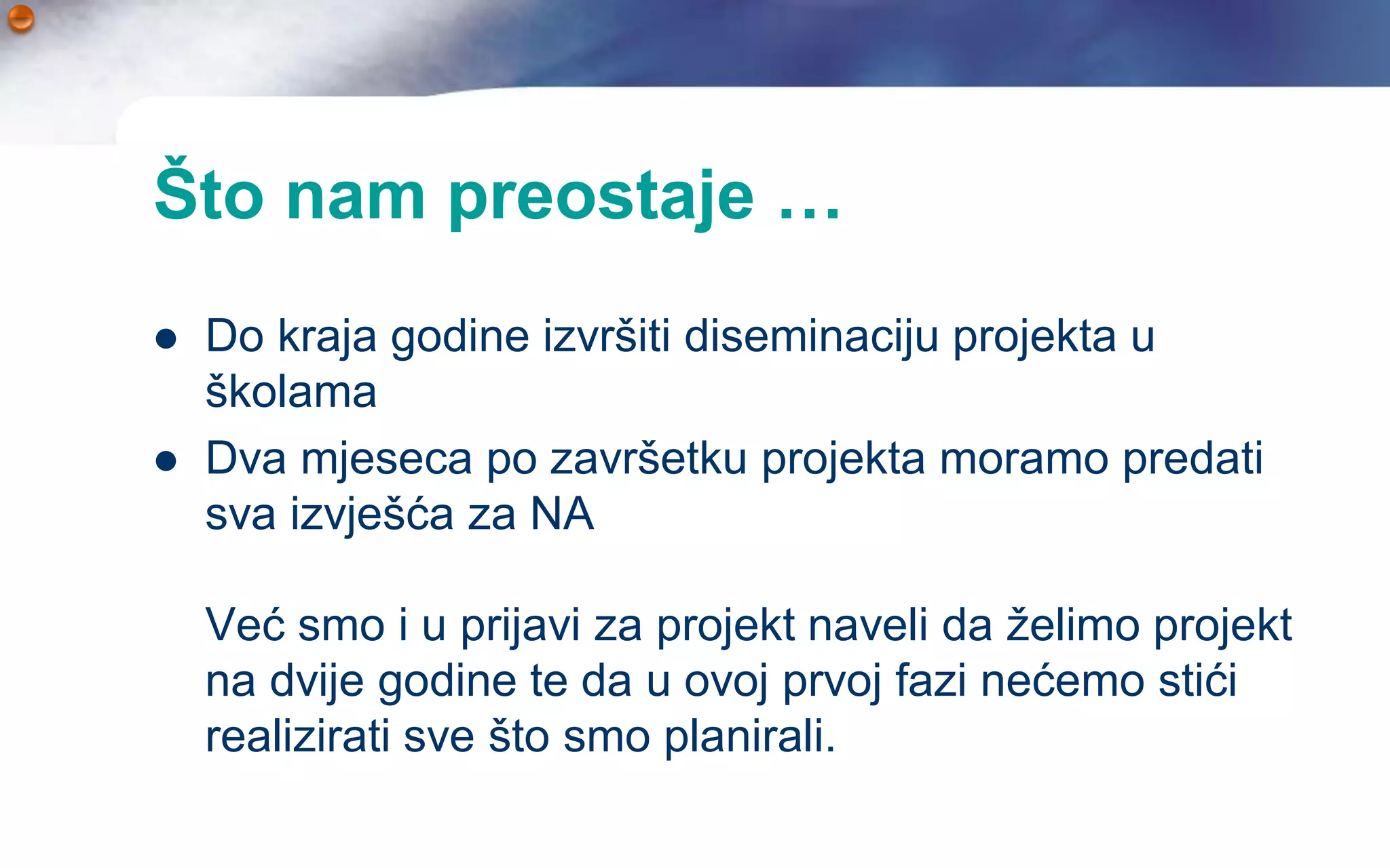 Što nam preostaje …
   Do kraja godine izvršiti diseminaciju projekta u
    školama
   Dva mjeseca po završetku projekta moramo predati
    sva izvješća za NA

    Već smo i u prijavi za projekt naveli da želimo projekt
    na dvije godine te da u ovoj prvoj fazi nećemo stići
    realizirati sve što smo planirali.
 