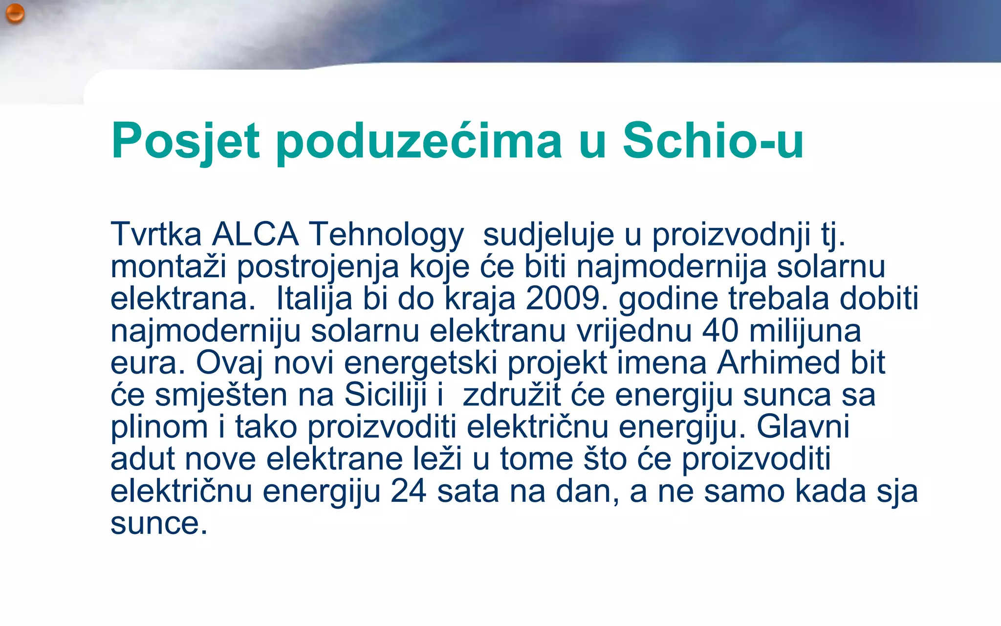 Posjet poduzećima u Schio-u
Tvrtka ALCA Tehnology sudjeluje u proizvodnji tj.
montaži postrojenja koje će biti najmodernija solarnu
elektrana. Italija bi do kraja 2009. godine trebala dobiti
najmoderniju solarnu elektranu vrijednu 40 milijuna
eura. Ovaj novi energetski projekt imena Arhimed bit
će smješten na Siciliji i združit će energiju sunca sa
plinom i tako proizvoditi električnu energiju. Glavni
adut nove elektrane leži u tome što će proizvoditi
električnu energiju 24 sata na dan, a ne samo kada sja
sunce.
 