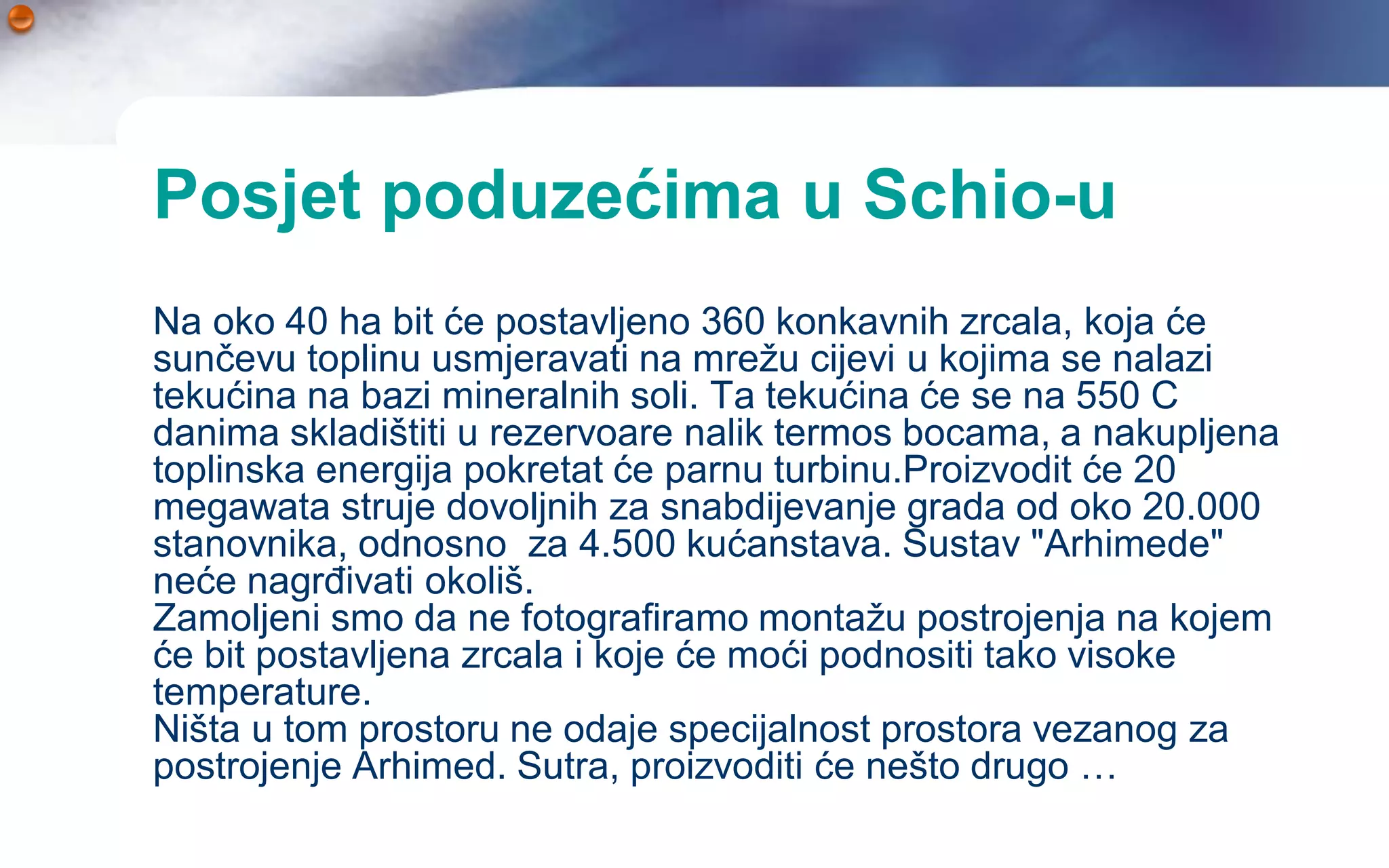 Posjet poduzećima u Schio-u
Na oko 40 ha bit će postavljeno 360 konkavnih zrcala, koja će
sunčevu toplinu usmjeravati na mrežu cijevi u kojima se nalazi
tekućina na bazi mineralnih soli. Ta tekućina će se na 550 C
danima skladištiti u rezervoare nalik termos bocama, a nakupljena
toplinska energija pokretat će parnu turbinu.Proizvodit će 20
megawata struje dovoljnih za snabdijevanje grada od oko 20.000
stanovnika, odnosno za 4.500 kućanstava. Sustav "Arhimede"
neće nagrđivati okoliš.
Zamoljeni smo da ne fotografiramo montažu postrojenja na kojem
će bit postavljena zrcala i koje će moći podnositi tako visoke
temperature.
Ništa u tom prostoru ne odaje specijalnost prostora vezanog za
postrojenje Arhimed. Sutra, proizvoditi će nešto drugo …
 