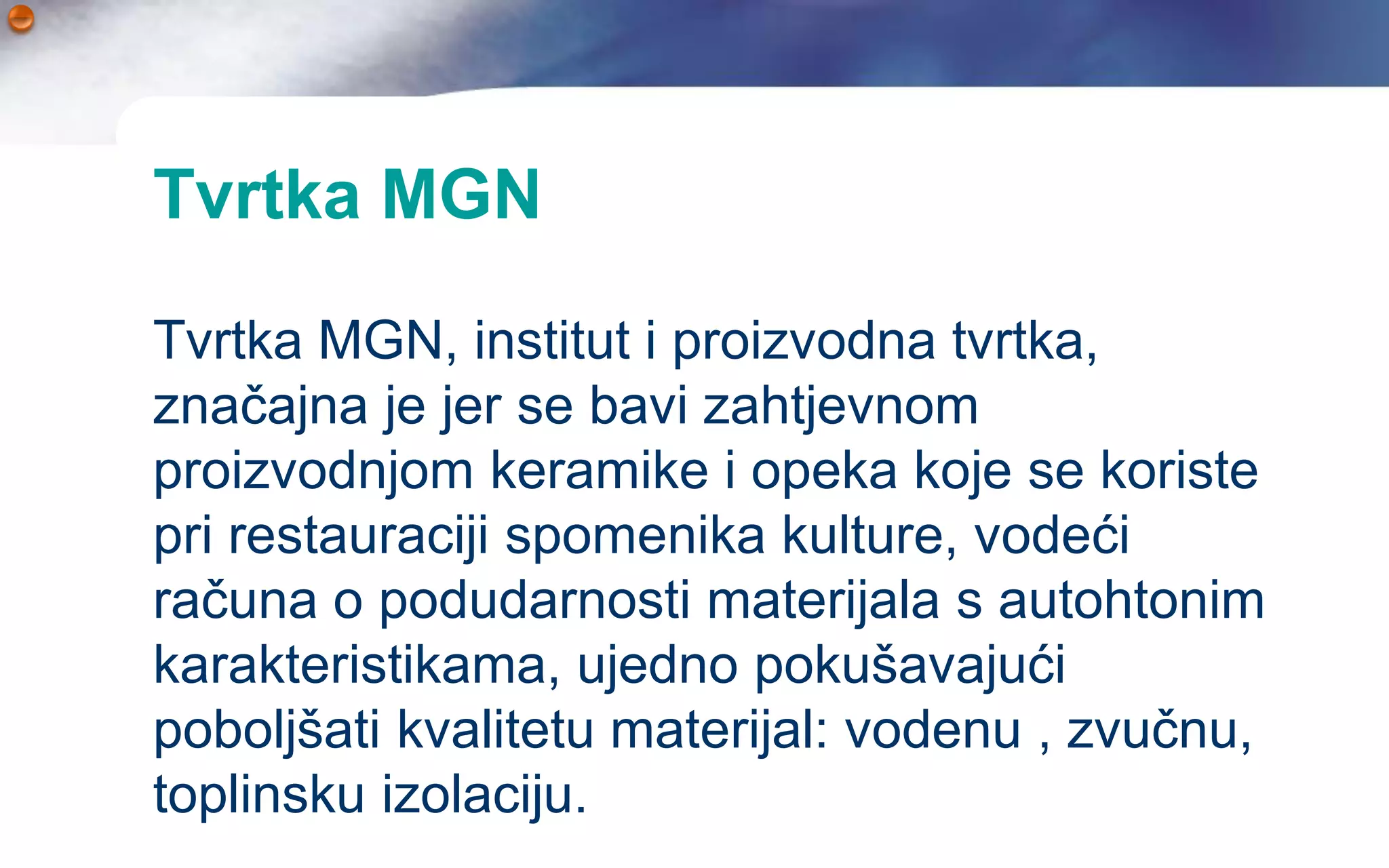 Tvrtka MGN

Tvrtka MGN, institut i proizvodna tvrtka,
značajna je jer se bavi zahtjevnom
proizvodnjom keramike i opeka koje se koriste
pri restauraciji spomenika kulture, vodeći
računa o podudarnosti materijala s autohtonim
karakteristikama, ujedno pokušavajući
poboljšati kvalitetu materijal: vodenu , zvučnu,
toplinsku izolaciju.
 