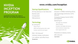 100
NVIDIA
INCEPTION
PROGRAM
Accelerates AI startups with a boost of
GPU tools, tech and deep learning expertise
Startup Qualifications
Driving advances in the field of AI
Business plan
Incorporated
Web presence
Technology
DL startup kit*
Pascal Titan X
Deep Learning Institute (DLI) credit
Connect with a DL tech expert
DGX-1 ISV discount*
Software release notification
Live webinar and office hours
*By application
Marketing
Inclusion in NVIDIA marketing efforts
GPU Technology Conference (GTC)
discount
Emerging Company Summit (ECS)
participation+
Marketing kit
One-page story template
eBook template
Inception web badge and banners
Social promotion request form
Event opportunities list
Promotion at industry events
GPU ventures+
+By invitation
www.nvidia.com/inception
 
