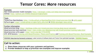 88
Tensor Cores: More resources
Further information
Mixed-precision blog: https://devblogs.nvidia.com/mixed-precision-training-deep-neural-networks/
Mixed-precision best practices: https://docs.nvidia.com/deeplearning/sdk/mixed-precision-training/index.html
Mixed-precision arVix paper: https://arxiv.org/abs/1710.03740
GTC 2018 Sessions: Training with Mixed Precision: Theory and Practice and Training with Mixed Precision: Real Examples
Call to action:
1) Share these resources with your customers and partners
2) Provide feedback to help us prioritize new examples and improve examples
DGX/NGC deep learning framework containers: Latest versions of software stack and Tensor Core optimized examples - DGX/NGC Registry
Tools
TensorFlow OpenSeq2seq: https://nvidia.github.io/OpenSeq2Seq/html/mixed-precision.html & arVix paper
PyTorch Apex: https://nvidia.github.io/apex/fp16_utils.html & NVIDIA developer news article
Examples
New mixed-precision model examples: https://developer.nvidia.com/deep-learning-examples
GitHub: https://github.com/NVIDIA/DeepLearningExamples
 