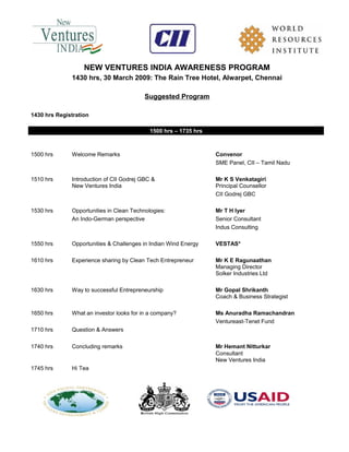 NEW VENTURES INDIA AWARENESS PROGRAM
1430 hrs, 30 March 2009: The Rain Tree Hotel, Alwarpet, Chennai
Suggested Program
1430 hrs Registration
1500 hrs – 1735 hrs
1500 hrs Welcome Remarks Convenor
SME Panel, CII – Tamil Nadu
1510 hrs Introduction of CII Godrej GBC & Mr K S Venkatagiri
New Ventures India Principal Counsellor
CII Godrej GBC
1530 hrs Opportunities in Clean Technologies: Mr T H Iyer
An Indo-German perspective Senior Consultant
Indus Consulting
1550 hrs Opportunities & Challenges in Indian Wind Energy VESTAS*
1610 hrs Experience sharing by Clean Tech Entrepreneur Mr K E Ragunaathan
Managing Director
Solker Industries Ltd
1630 hrs Way to successful Entrepreneurship Mr Gopal Shrikanth
Coach & Business Strategist
1650 hrs What an investor looks for in a company? Ms Anuradha Ramachandran
Ventureast-Tenet Fund
1710 hrs Question & Answers
1740 hrs Concluding remarks Mr Hemant Nitturkar
Consultant
New Ventures India
1745 hrs Hi Tea
 