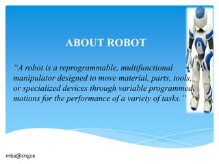 ABOUT ROBOT

  “A robot is a reprogrammable, multifunctional
  manipulator designed to move material, parts, tools,
  or specialized devices through variable programmed
  motions for the performance of a variety of tasks.”




mba@sngce
 