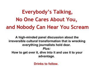Everybody’s Talking, No One Cares About You,  and Nobody Can Hear You Scream  A high-minded panel discussion about the irreversible cultural transformation that is wrecking everything journalists hold dear.  Plus:  How to get over it, dive into it and use it to your advantage.  Drinks to follow.  
