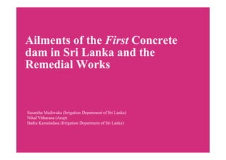 Ailments of the First Concrete
dam in Sri Lanka and the
Remedial Works
Susantha Mediwaka (Irrigation Department of Sri Lanka)
Nihal Vitharana (Arup)
Badra Kamaladasa (Irrigation Department of Sri Lanka)
 