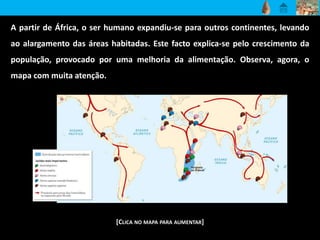 A partir de África, o ser humano expandiu-se para outros continentes, levando
ao alargamento das áreas habitadas. Este facto explica-se pelo crescimento da
população, provocado por uma melhoria da alimentação. Observa, agora, o
mapa com muita atenção.
[CLICA NO MAPA PARA AUMENTAR]
 