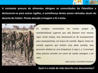 Qual é o modo de vida descrito nos documentos?
A constante procura de alimentos obrigava as comunidades do Paleolítico a
deslocarem-se para outras regiões, à semelhança destes povos nómadas atuais do
deserto do Caláari. Presta atenção à imagem e lê o texto.
Os vestígios encontrados em muitos jazigos de
neandertalianos sugerem que não ficavam num mesmo
lugar muito tempo, mas deslocavam-se de acampamento
para acampamento, em busca de comida. Alguns restos de
comida sugerem que tinham uma dieta variada, mas
pareciam dedicar-se com frequência à caça […]. A principal
dieta parecia consistir em carne de cavalo selvagem e de
rena.
Jules Cartes, O primeiro Homem
 
