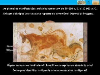 Touro e cavalo
pintados
Vénus de
Willendorf
Vénus de
Lespugue
Cavalo pintado
As primeiras manifestações artísticas remontam de 35 000 a. C. a 10 000 a. C.
Existem dois tipos de arte: a arte rupestre e a arte móvel. Observa as imagens.
Repara como as comunidades do Paleolítico se exprimiam através da arte!
Consegues identificar os tipos de arte representados nas figuras?
 