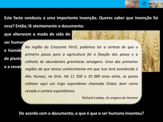 De acordo com o documento, o que é que o ser humano inventou?
Entre 10 000 a. C. e 8000 a. C.,
ocorreram modificações climáticas
que alteraram o modo de vida do
ser humano. O novo clima, quente
e húmido, levou ao aparecimento
de plantas gramíneas, como o trigo
e a cevada.
Na região do Crescente Fértil, podemos ter a certeza de que o
primeiro passo para a agricultura foi a fixação dos povos e a
colheita de abundantes gramíneas selvagens. Uma das primeiras
regiões de que temos conhecimento em que isso terá acontecido é
Abu Hureya, na Síria. Há 11 500 a 10 000 anos atrás, os povos
colhiam aqui um trigo espontâneo chamado Einkor, bem como
cevada e centeio espontâneos.
Richard Leakey, As origens do Homem
Este facto conduziu a uma importante invenção. Queres saber que invenção foi
essa? Então, lê atentamente o documento.
 
