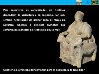 Para sobreviver, as comunidades do Neolítico
dependiam da agricultura e da pastorícia. Por isso,
sentiam necessidade de prestar culto às forças da
Natureza. Observa a principal divindade das
comunidades agrícolas do Neolítico: a deusa-mãe.
Qual seria o significado desta imagem para as populações do Neolítico?
 